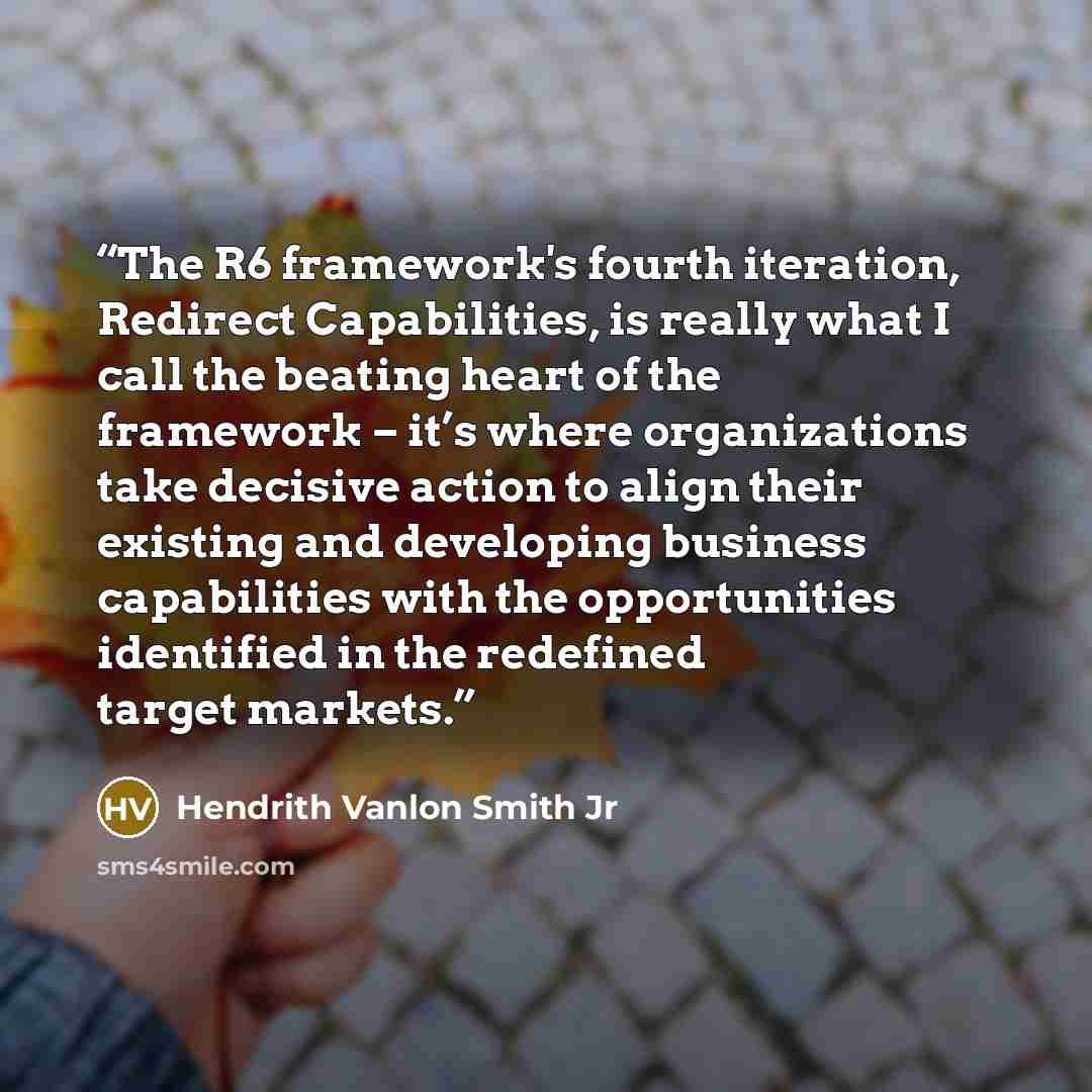 “The R6 framework's fourth iteration, Redirect Capabilities, is really what I call the beating heart of the framework – it’s where organizations take decisive action to align their existing and developing business capabilities with the opportunities identified in the redefined target markets.” quote by Hendrith Vanlon Smith Jr
