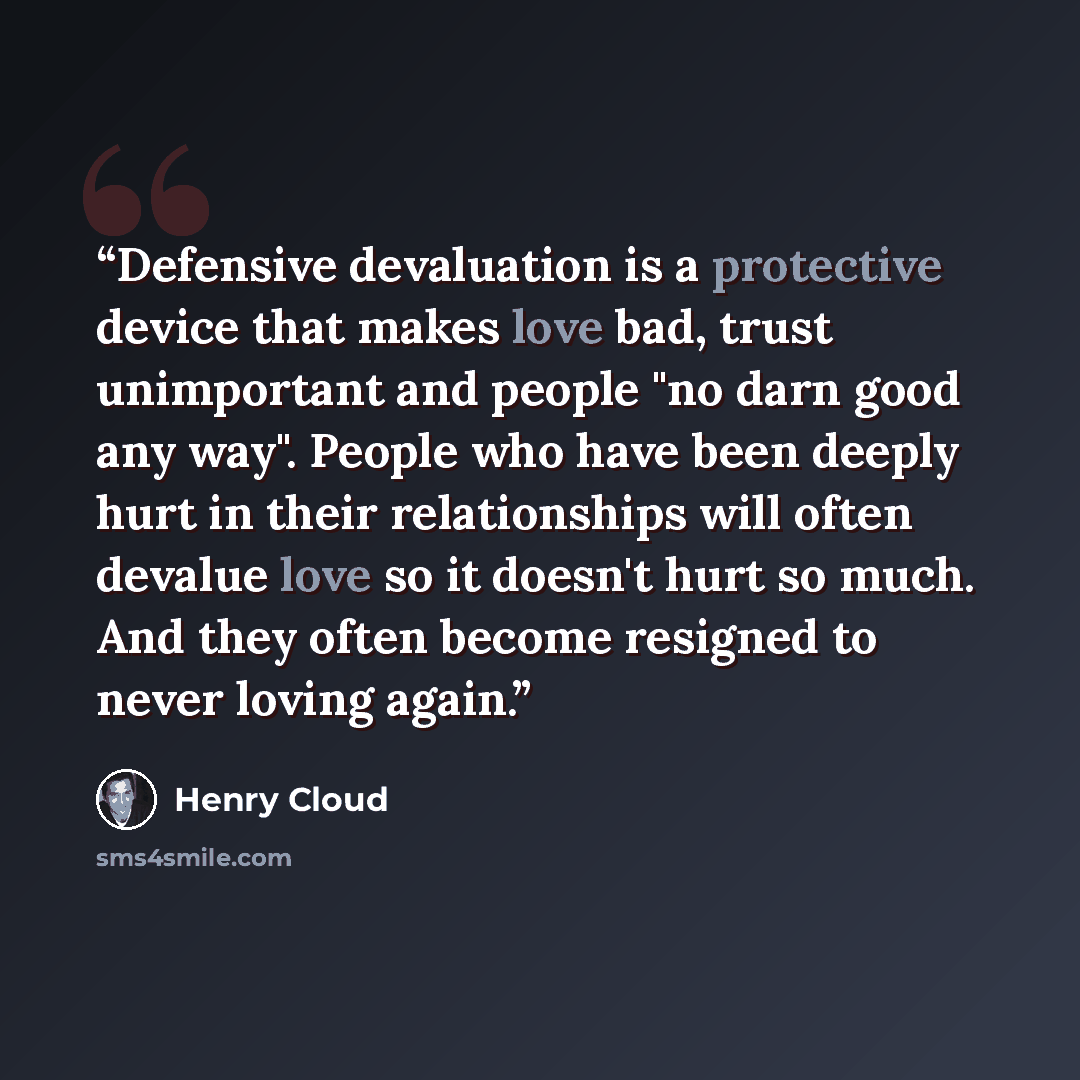 “Defensive devaluation is a protective device that makes love bad, trust unimportant and people "no darn good any way". People who have been deeply hurt in their relationships will often devalue love so it doesn't hurt so much. And they often become resigned to never loving again.” quote by Henry Cloud