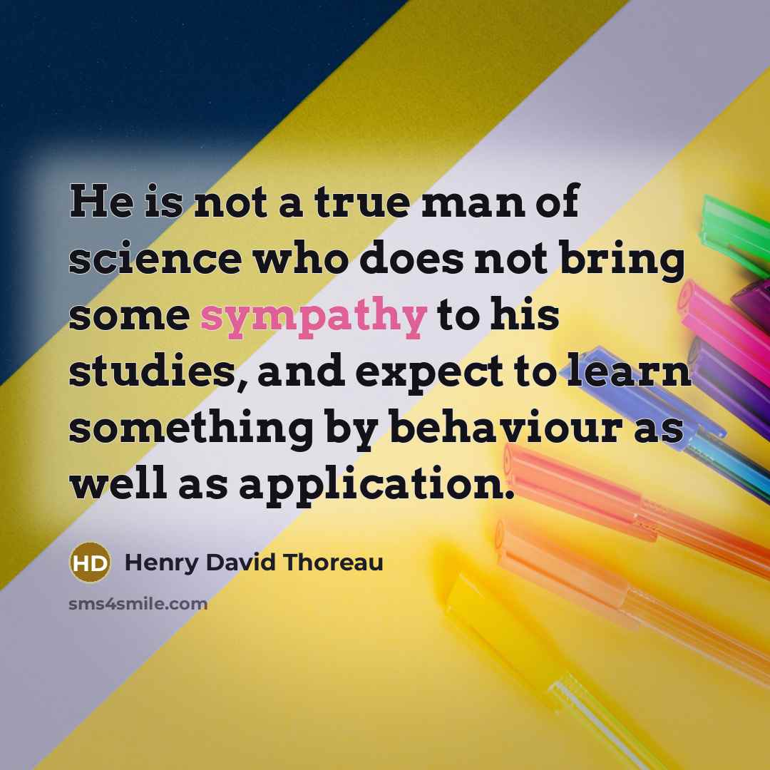 “He is not a true man of science who does not bring some sympathy to his studies, and expect to learn something by behaviour as well as application.” quote by Henry David Thoreau
