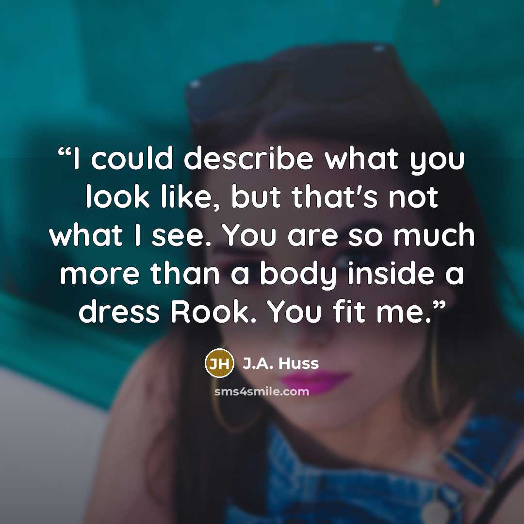 “I could describe what you look like, but that's not what I see. You are so much more than a body inside a dress Rook. You fit me.” quote by J.A. Huss