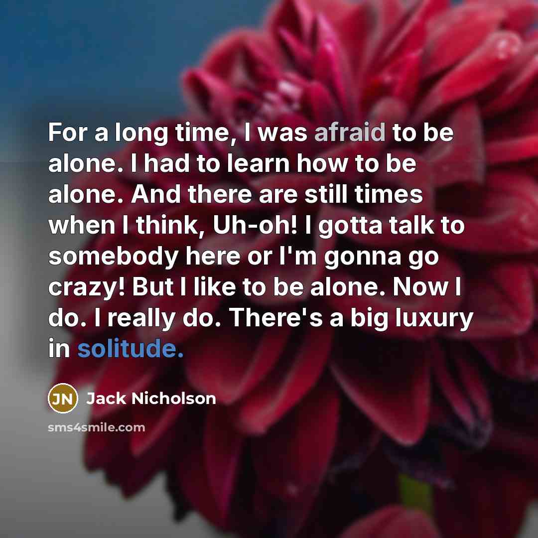 “For a long time, I was afraid to be alone. I had to learn how to be alone. And there are still times when I think, Uh-oh! I gotta talk to somebody here or I'm gonna go crazy! But I like to be alone. Now I do. I really do. There's a big luxury in solitude.” quote by Jack Nicholson