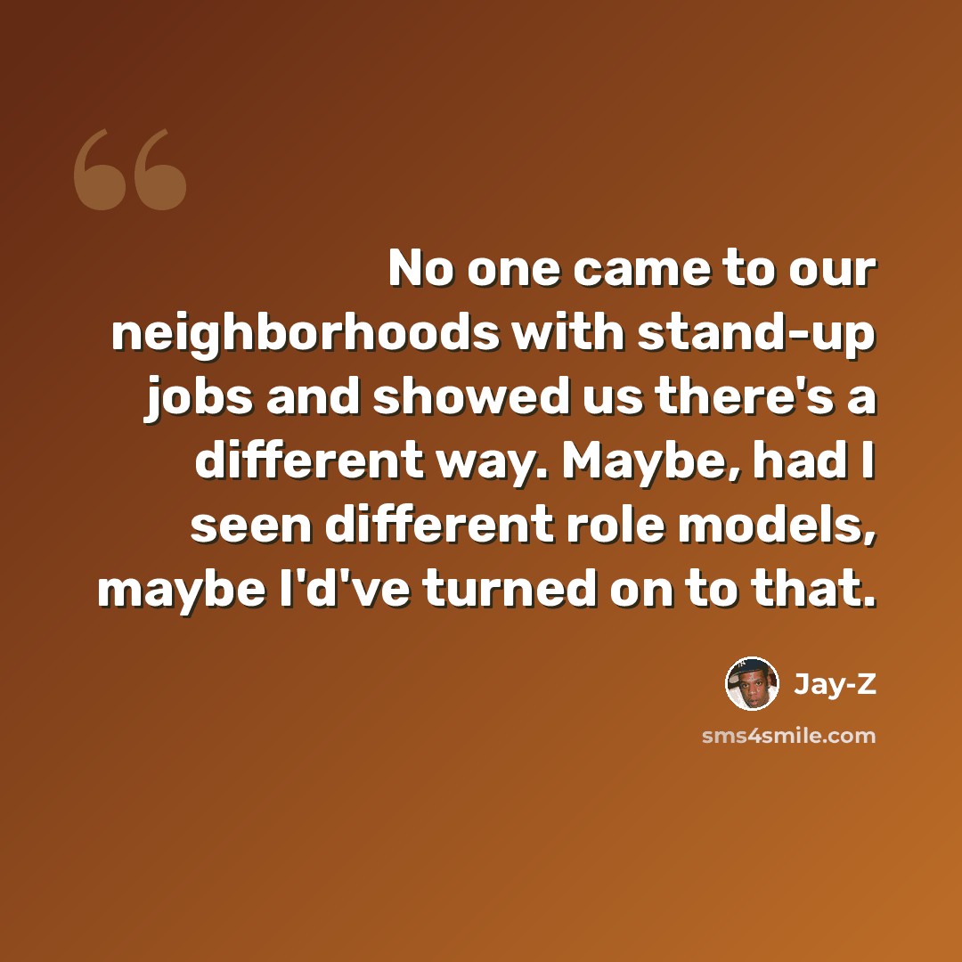 “No one came to our neighborhoods with stand-up jobs and showed us there's a different way. Maybe, had I seen different role models, maybe I'd've turned on to that.” quote by Jay-Z