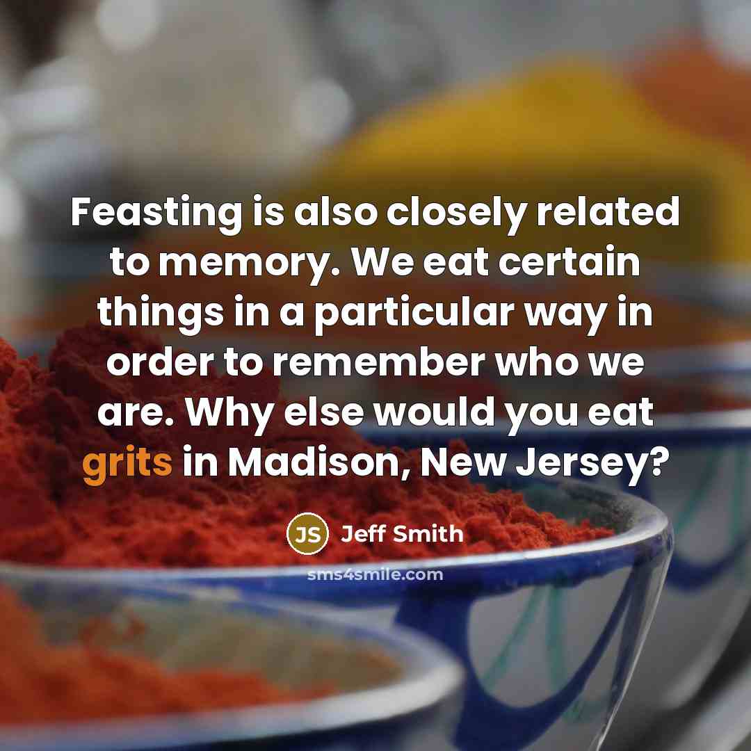 “Feasting is also closely related to memory. We eat certain things in a particular way in order to remember who we are. Why else would you eat grits in Madison, New Jersey?” quote by Jeff Smith
