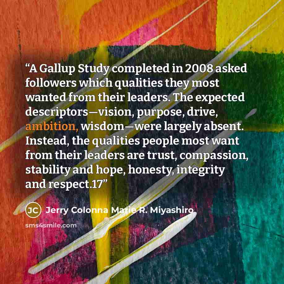 “A Gallup Study completed in 2008 asked followers which qualities they most wanted from their leaders. The expected descriptors—vision, purpose, drive, ambition, wisdom—were largely absent. Instead, the qualities people most want from their leaders are trust, compassion, stability and hope…” quote by Jerry Colonna Marie R. Miyashiro
