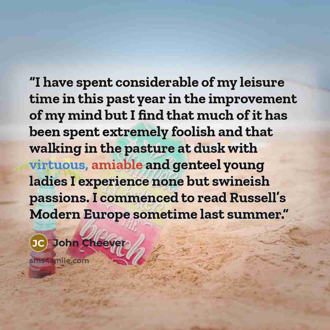 “I have spent considerable of my leisure time in this past year in the improvement of my mind but I find that much of it has been spent extremely foolish and that walking in the pasture at dusk with virtuous, amiable and genteel young ladies I experience none but swineish passions. I commenced to…” quote by John Cheever