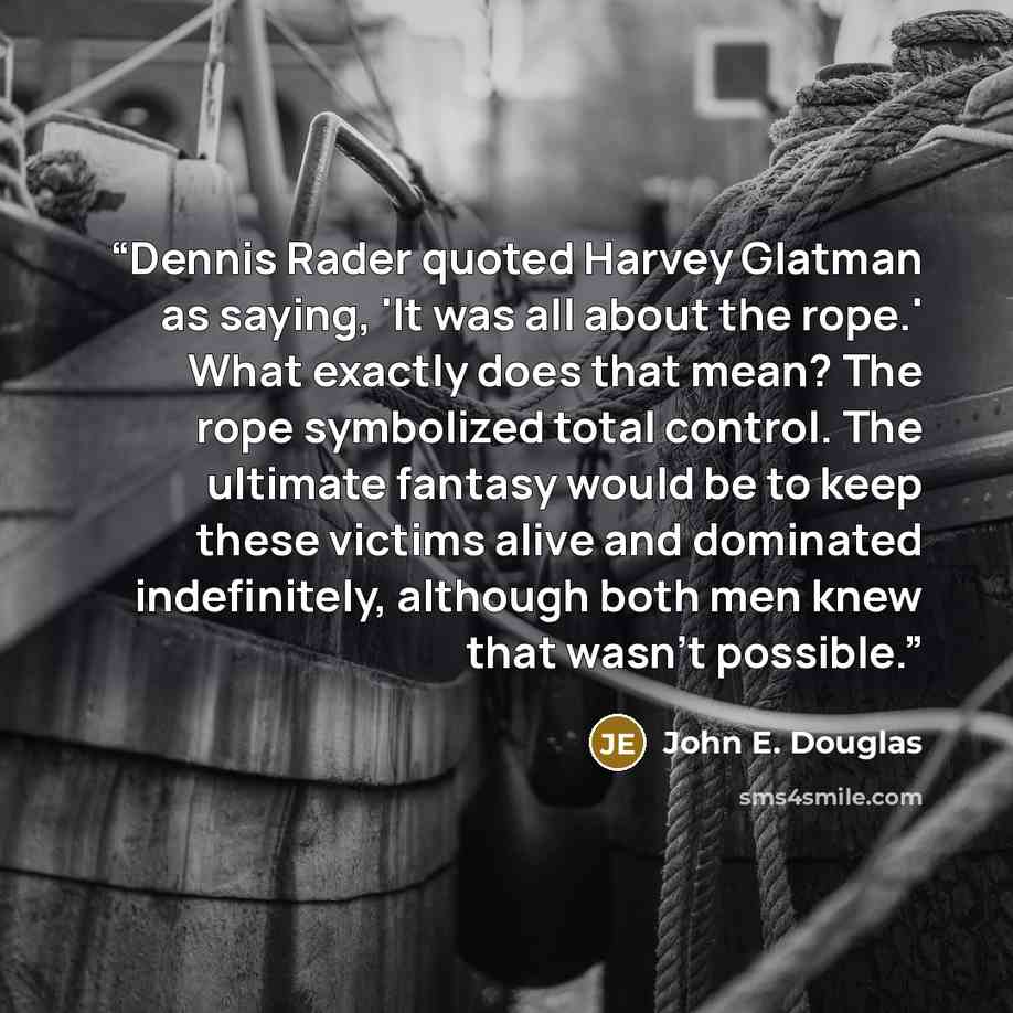“Dennis Rader quoted Harvey Glatman as saying, 'It was all about the rope.' What exactly does that mean? The rope symbolized total control. The ultimate fantasy would be to keep these victims alive and dominated indefinitely, although both men knew that wasn't possible.” quote by John E. Douglas