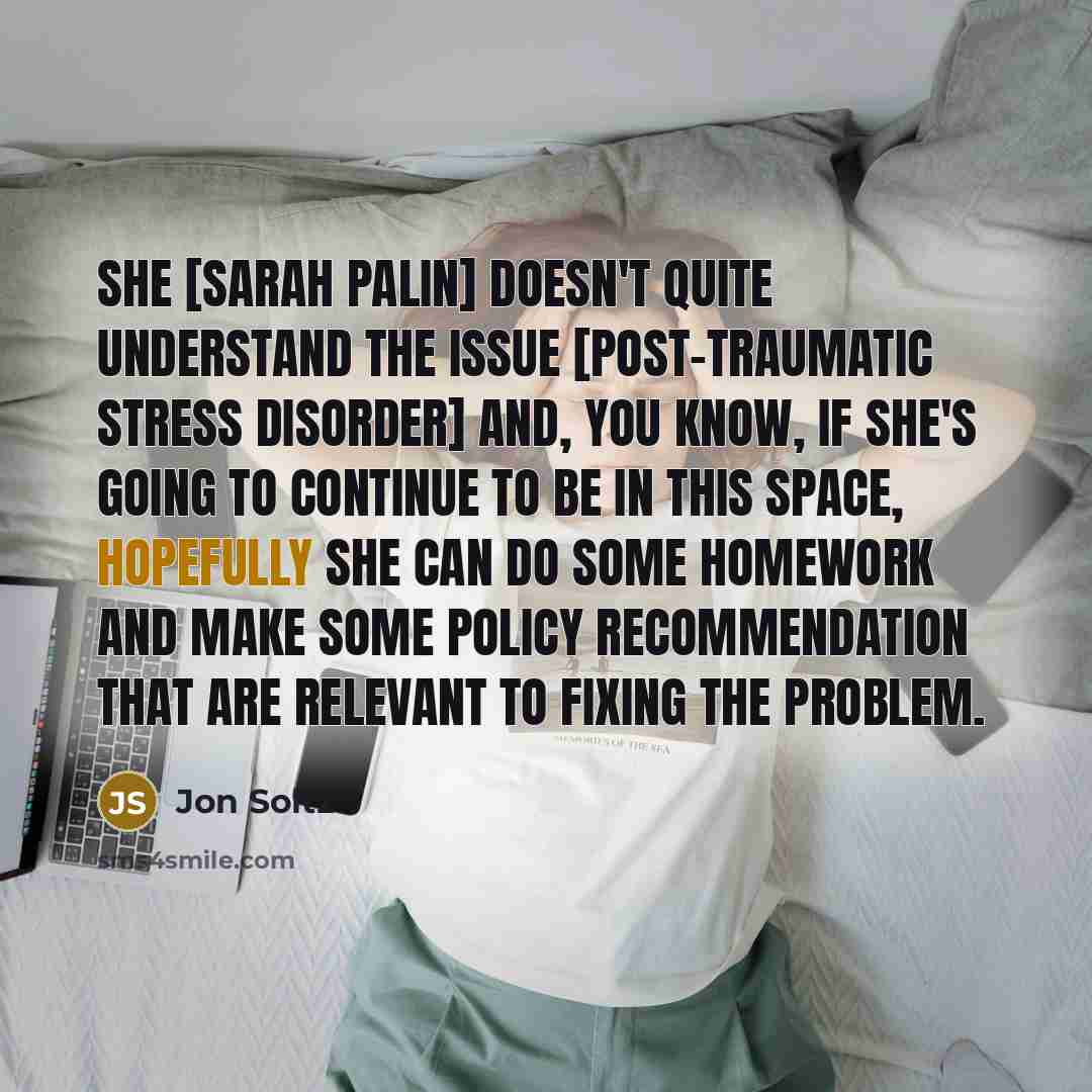 “She [Sarah Palin] doesn't quite understand the issue [post-traumatic stress disorder] and, you know, if she's going to continue to be in this space, hopefully she can do some homework and make some policy recommendation that are relevant to fixing the problem.” quote by Jon Soltz