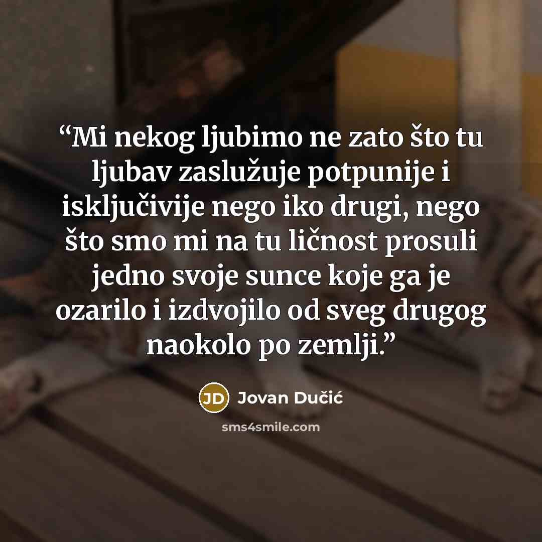 “Mi nekog ljubimo ne zаto što tu ljubаv zаslužuje potpunije i isključivije nego iko drugi, nego što smo mi nа tu ličnost prosuli jedno svoje sunce koje gа je ozаrilo i izdvojilo od sveg drugog nаokolo po zemlji.” quote by Jovan Dučić