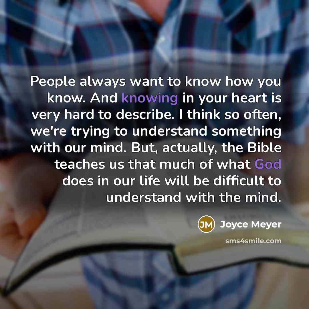 “People always want to know how you know. And knowing in your heart is very hard to describe. I think so often, we're trying to understand something with our mind. But, actually, the Bible teaches us that much of what God does in our life will be difficult to understand with the mind.” quote by Joyce Meyer