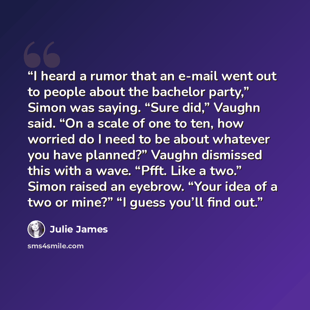 “I heard a rumor that an e-mail went out to people about the bachelor party,” Simon was saying. “Sure did,” Vaughn said. “On a scale of one to ten, how worried do I need to be about whatever you have planned?” Vaughn dismissed this with a wave. “Pfft. Like a two.” Simon raised an eyebrow. “Your…” quote by Julie James