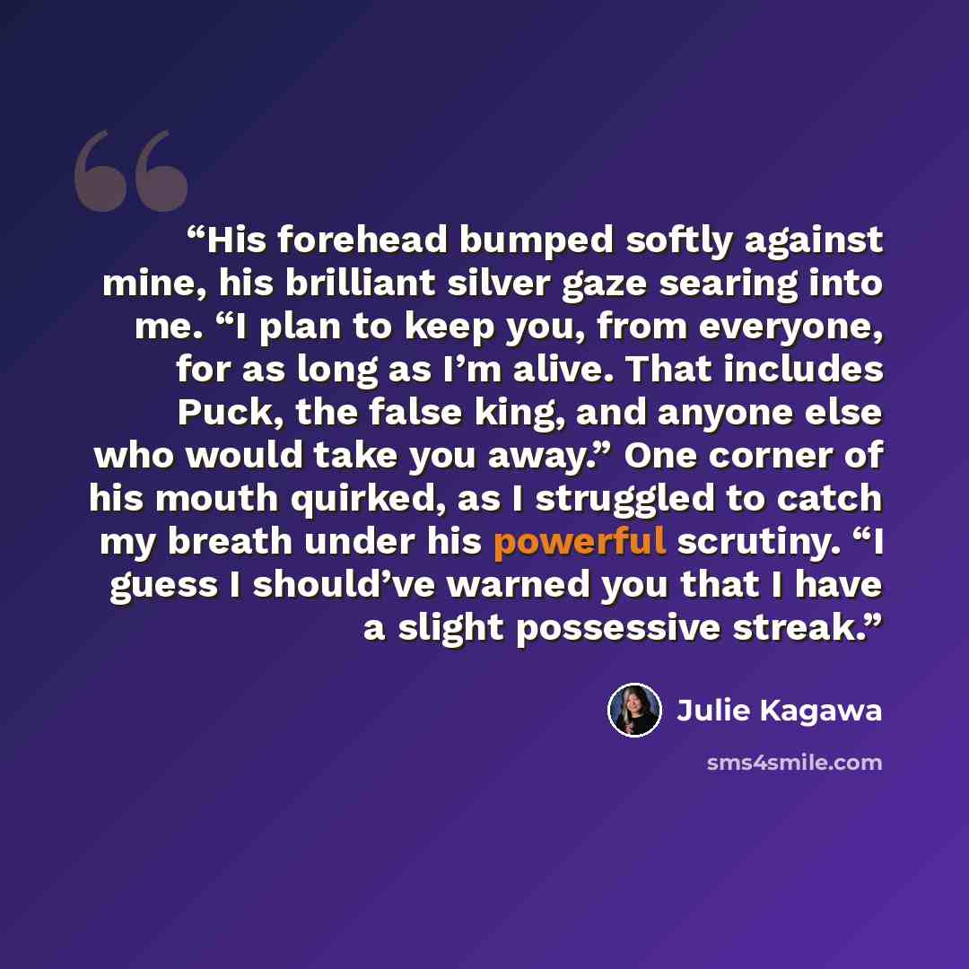“His forehead bumped softly against mine, his brilliant silver gaze searing into me. “I plan to keep you, from everyone, for as long as I’m alive. That includes Puck, the false king, and anyone else who would take you away.” One corner of his mouth quirked, as I struggled to catch my breath under…” quote by Julie Kagawa