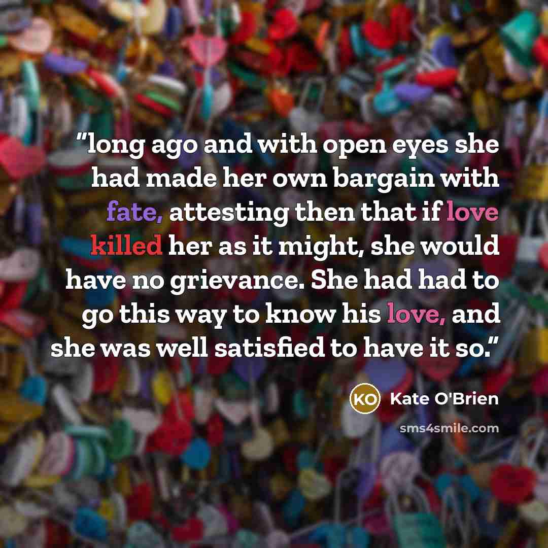 “long ago and with open eyes she had made her own bargain with fate, attesting then that if love killed her as it might, she would have no grievance. She had had to go this way to know his love, and she was well satisfied to have it so.” quote by Kate O'Brien