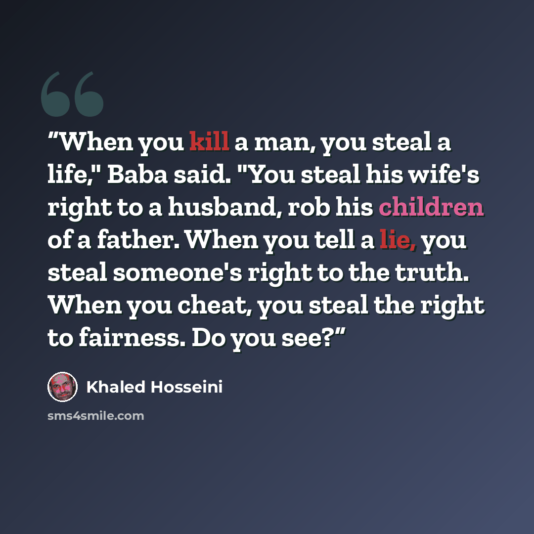 “When you kill a man, you steal a life," Baba said. "You steal his wife's right to a husband, rob his children of a father. When you tell a lie, you steal someone's right to the truth. When you cheat, you steal the right to fairness. Do you see?” quote by Khaled Hosseini
