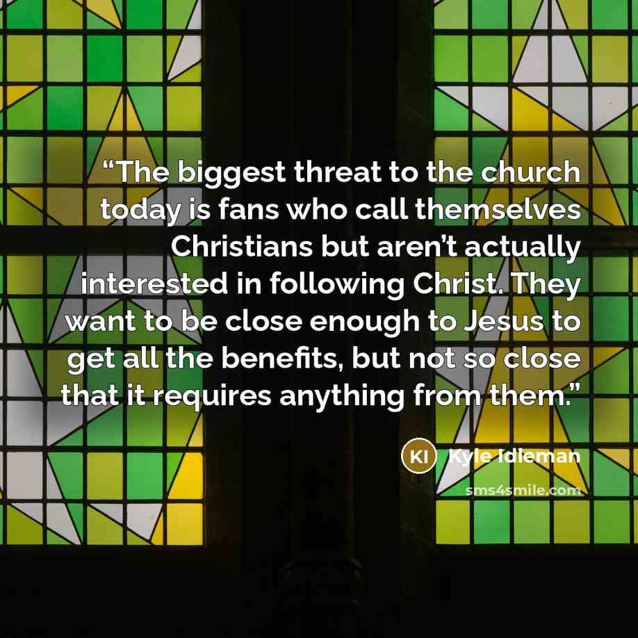 “The biggest threat to the church today is fans who call themselves Christians but aren’t actually interested in following Christ. They want to be close enough to Jesus to get all the benefits, but not so close that it requires anything from them.” quote by Kyle Idleman