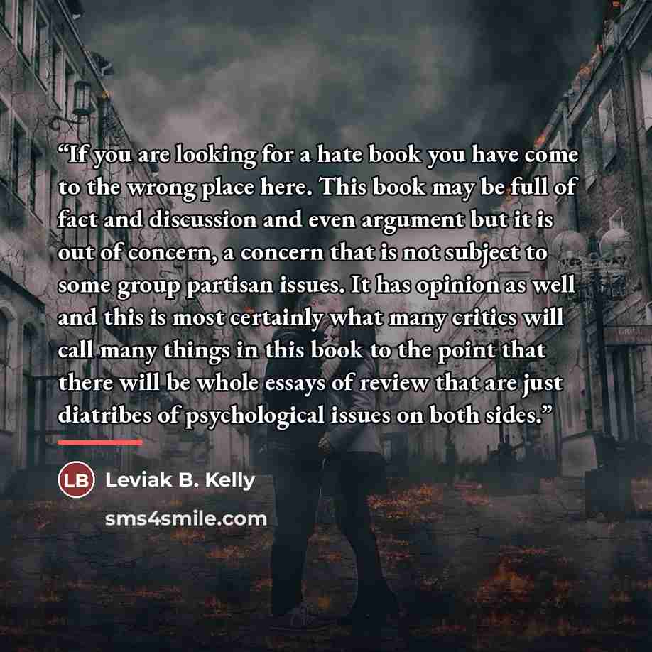 “If you are looking for a hate book you have come to the wrong place here. This book may be full of fact and discussion and even argument but it is out of concern, a concern that is not subject to some group partisan issues. It has opinion as well and this is most certainly what many critics will…” quote by Leviak B. Kelly