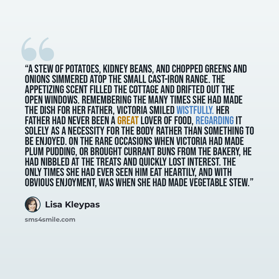 “A stew of potatoes, kidney beans, and chopped greens and onions simmered atop the small cast-iron range. The appetizing scent filled the cottage and drifted out the open windows. Remembering the many times she had made the dish for her father, Victoria smiled wistfully. Her father had never been a…” quote by Lisa Kleypas