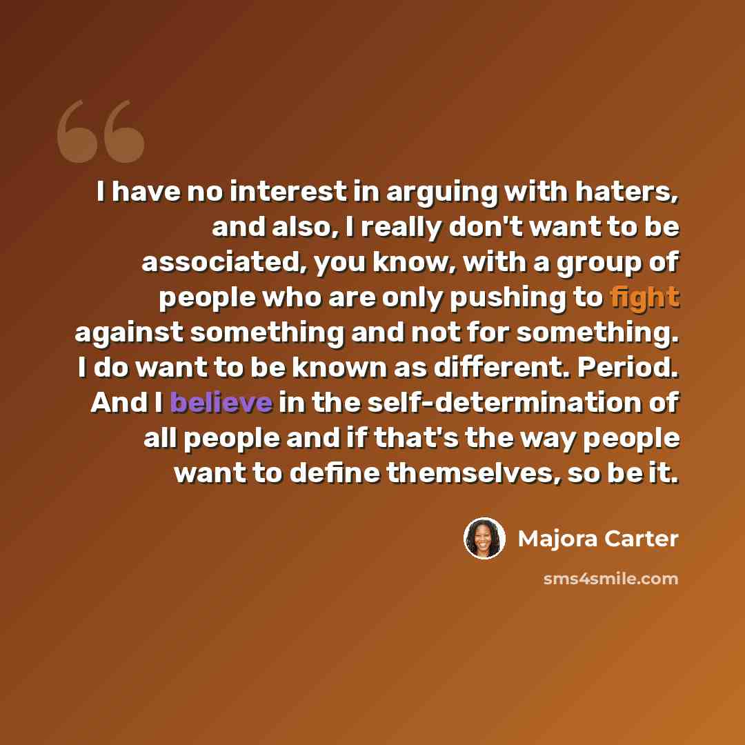 “I have no interest in arguing with haters, and also, I really don't want to be associated, you know, with a group of people who are only pushing to fight against something and not for something. I do want to be known as different. Period. And I believe in the self-determination of all people and…” quote by Majora Carter