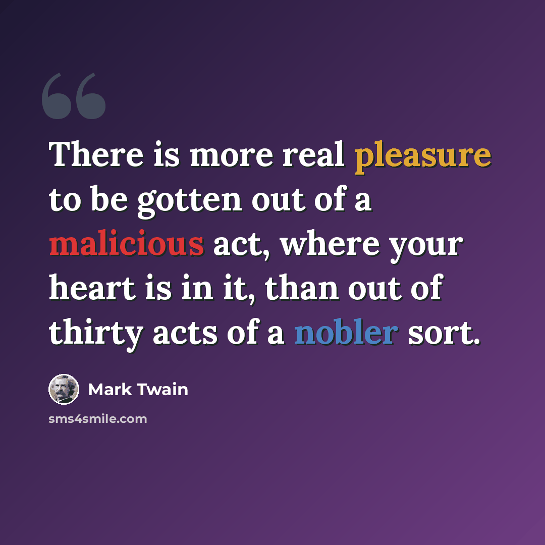 “There is more real pleasure to be gotten out of a malicious act, where your heart is in it, than out of thirty acts of a nobler sort.” quote by Mark Twain