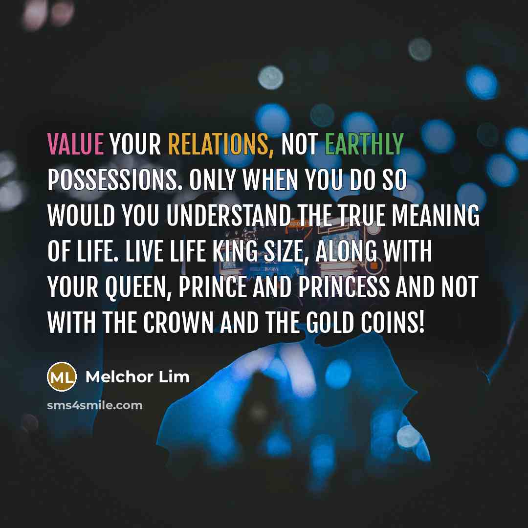 “Value your relations, not earthly possessions. Only when you do so would you understand the true meaning of life. Live life king size, along with your queen, prince and princess and not with the crown and the gold coins!” quote by Melchor Lim