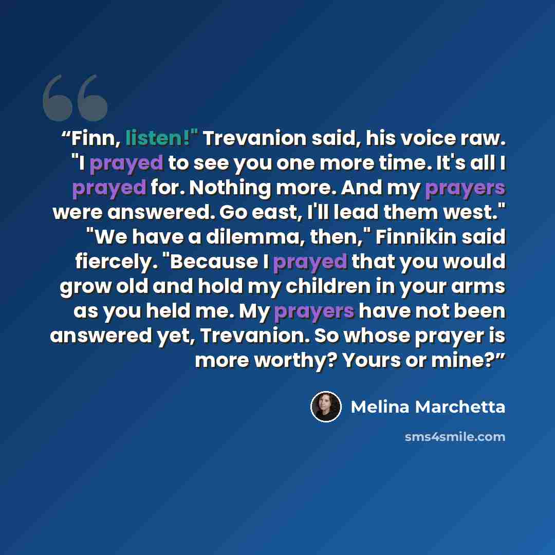 “Finn, listen!" Trevanion said, his voice raw. "I prayed to see you one more time. It's all I prayed for. Nothing more. And my prayers were answered. Go east, I'll lead them west." "We have a dilemma, then," Finnikin said fiercely. "Because I prayed that you would grow old and hold my children in…” quote by Melina Marchetta