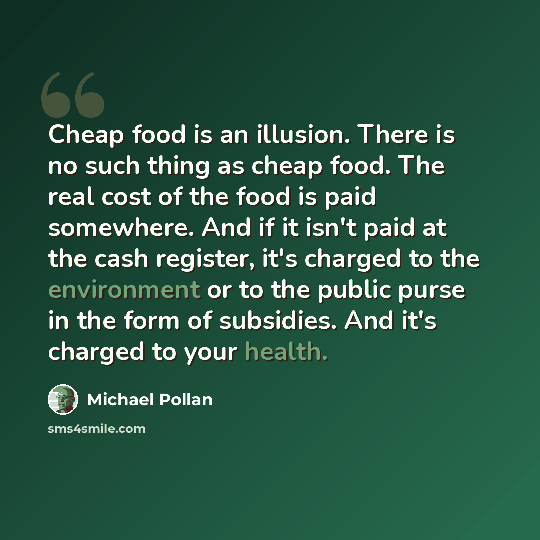 “Cheap food is an illusion. There is no such thing as cheap food. The real cost of the food is paid somewhere. And if it isn't paid at the cash register, it's charged to the environment or to the public purse in the form of subsidies. And it's charged to your health.” quote by Michael Pollan