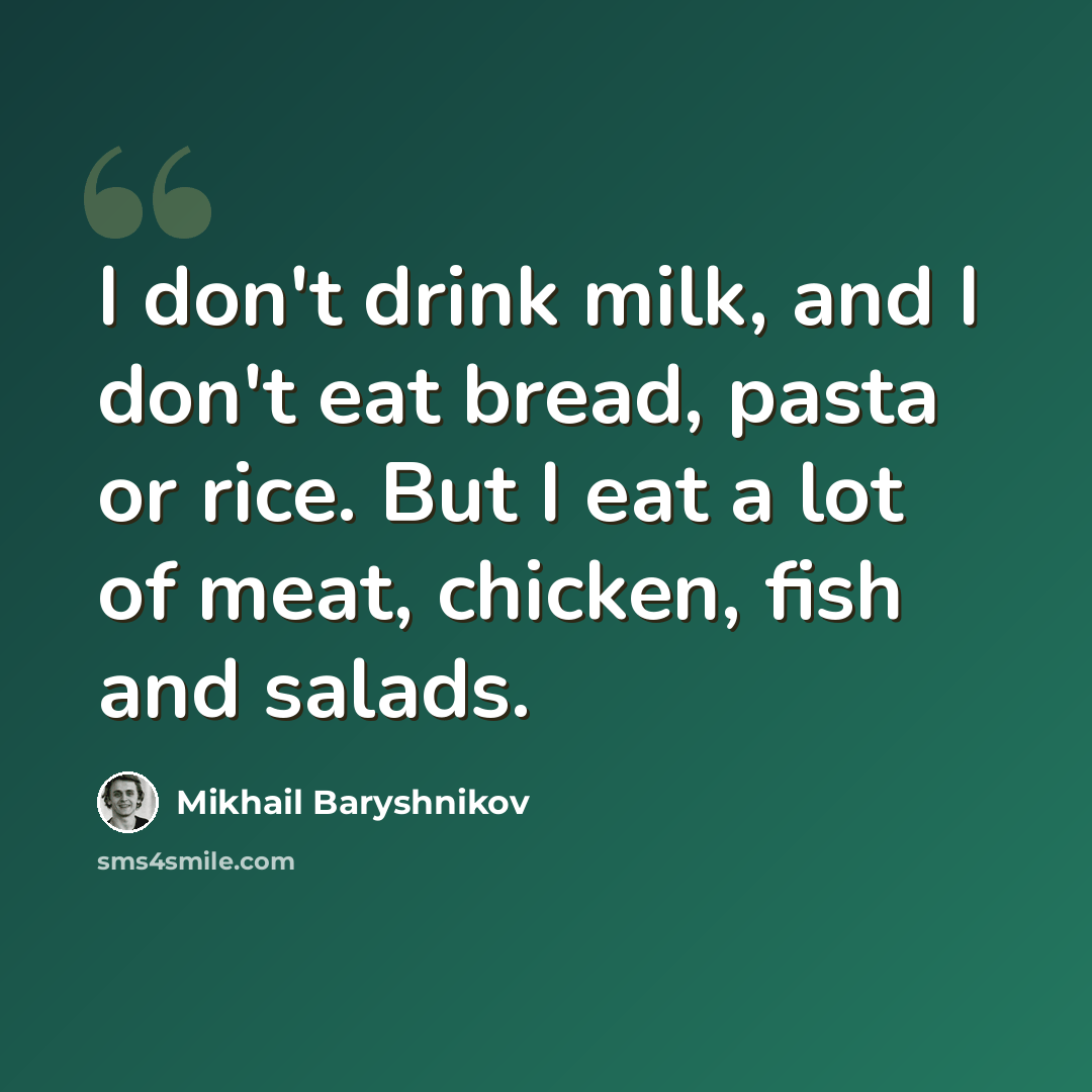 “I don't drink milk, and I don't eat bread, pasta or rice. But I eat a lot of meat, chicken, fish and salads.” quote by Mikhail Baryshnikov