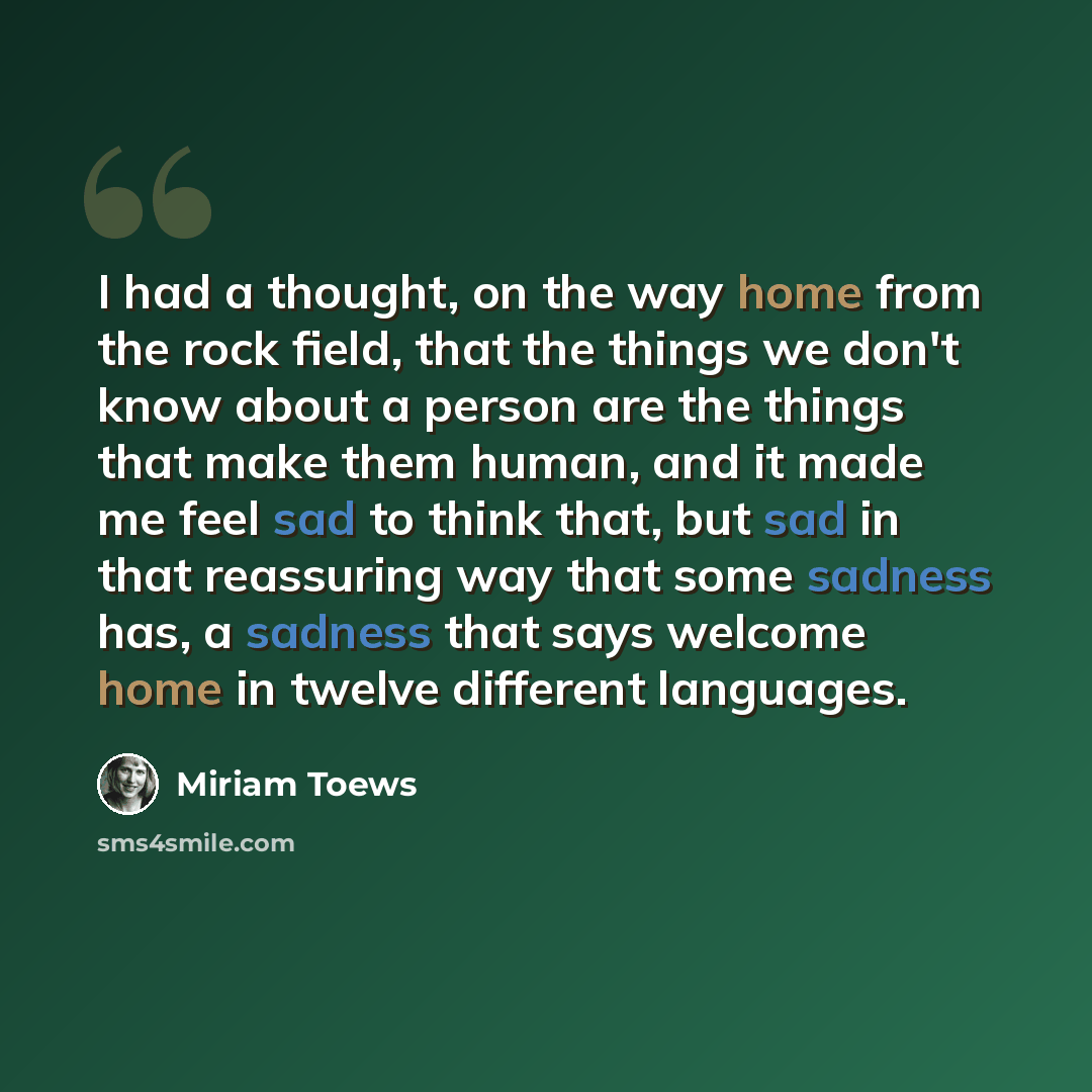 “I had a thought, on the way home from the rock field, that the things we don't know about a person are the things that make them human, and it made me feel sad to think that, but sad in that reassuring way that some sadness has, a sadness that says welcome home in twelve different languages.” quote by Miriam Toews
