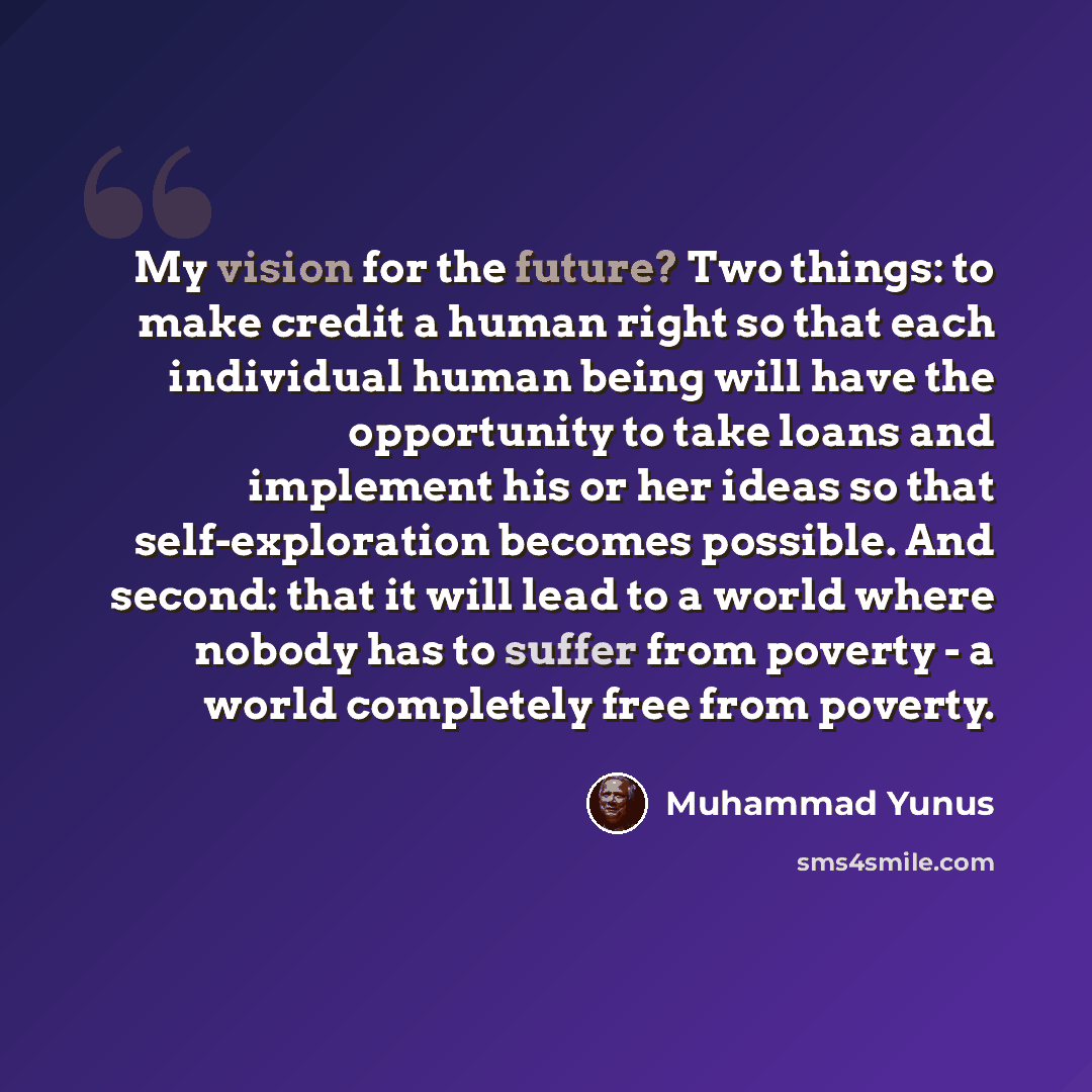 “My vision for the future? Two things: to make credit a human right so that each individual human being will have the opportunity to take loans and implement his or her ideas so that self-exploration becomes possible. And second: that it will lead to a world where nobody has to suffer from poverty…” quote by Muhammad Yunus