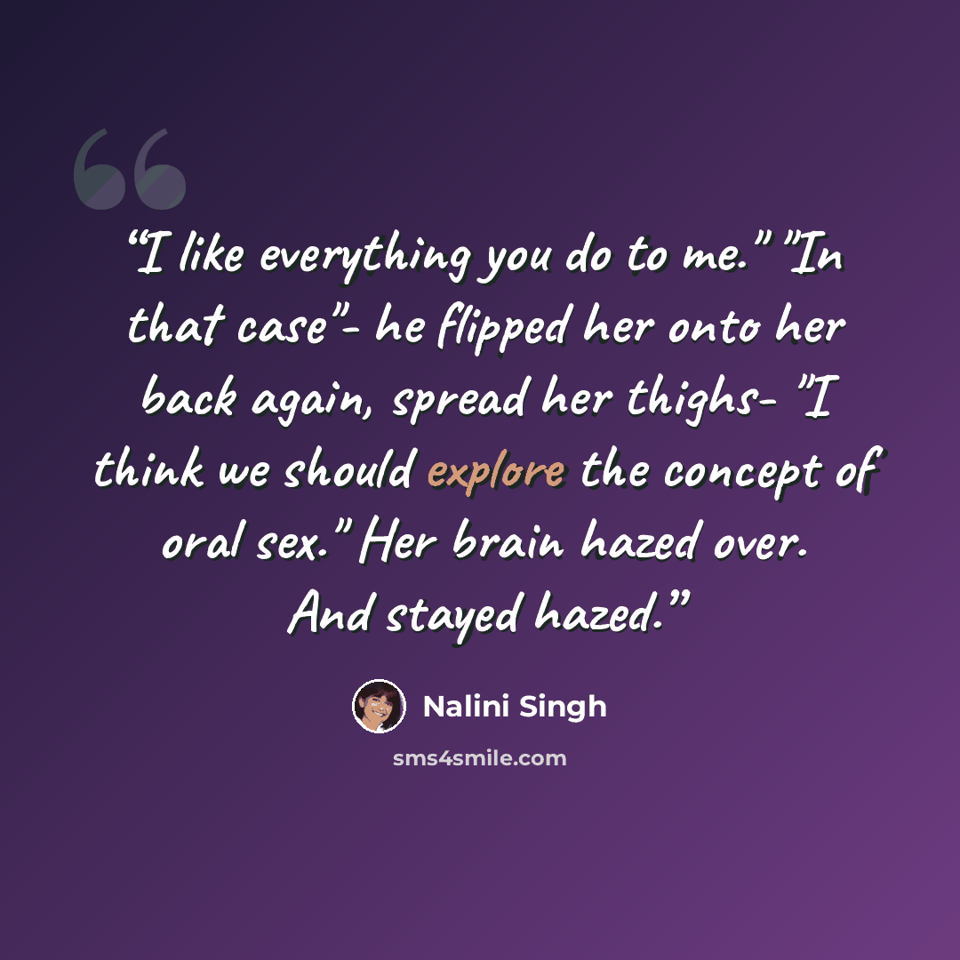 “I like everything you do to me." "In that case"- he flipped her onto her back again, spread her thighs- "I think we should explore the concept of oral sex." Her brain hazed over. And stayed hazed.” quote by Nalini Singh