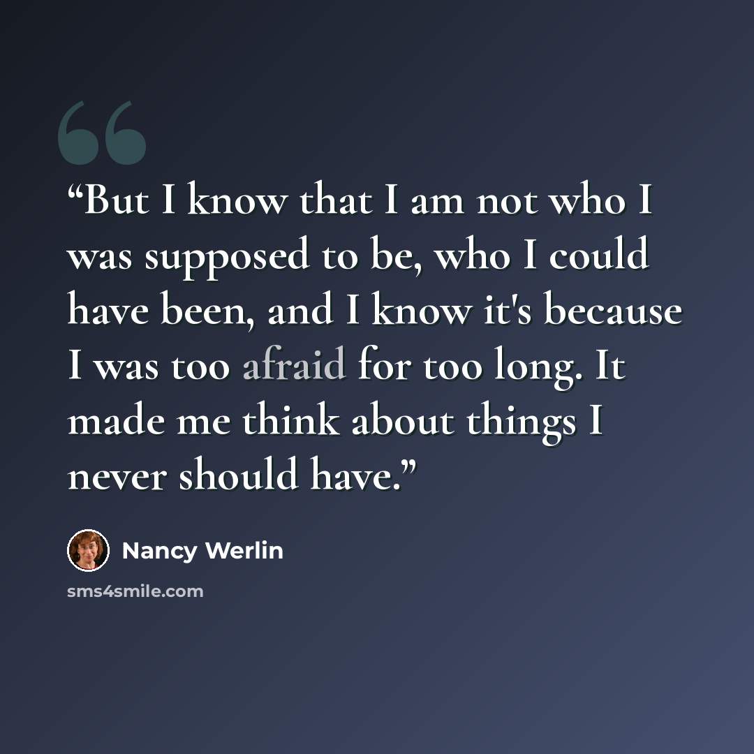 “But I know that I am not who I was supposed to be, who I could have been, and I know it's because I was too afraid for too long. It made me think about things I never should have.” quote by Nancy Werlin