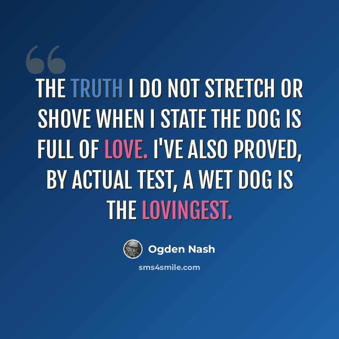 “The truth I do not stretch or shove When I state the dog is full of love. I've also proved, by actual test, A wet dog is the lovingest.” quote by Ogden Nash