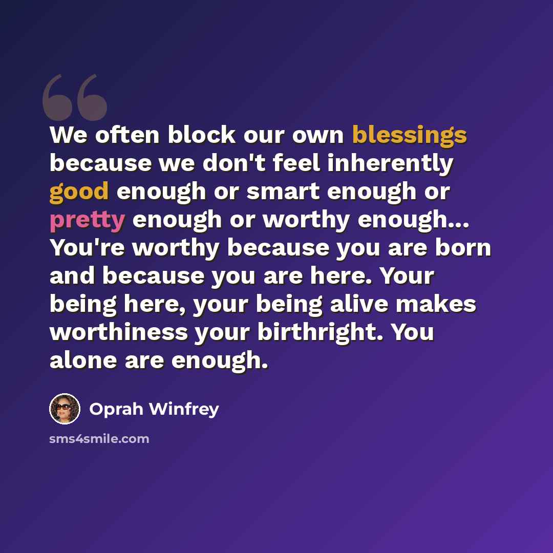 “We often block our own blessings because we don't feel inherently good enough or smart enough or pretty enough or worthy enough... You're worthy because you are born and because you are here. Your being here, your being alive makes worthiness your birthright. You alone are enough.” quote by Oprah Winfrey