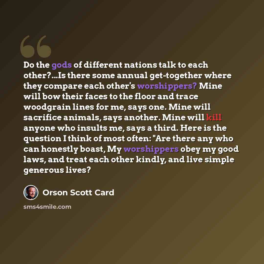 “Do the gods of different nations talk to each other?...Is there some annual get-together where they compare each other's worshippers? Mine will bow their faces to the floor and trace woodgrain lines for me, says one. Mine will sacrifice animals, says another. Mine will kill anyone who insults me…” quote by Orson Scott Card