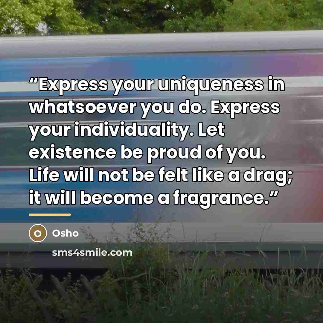 “Express your uniqueness in whatsoever you do. Express your individuality. Let existence be proud of you. Life will not be felt like a drag; it will become a fragrance.” quote by Osho