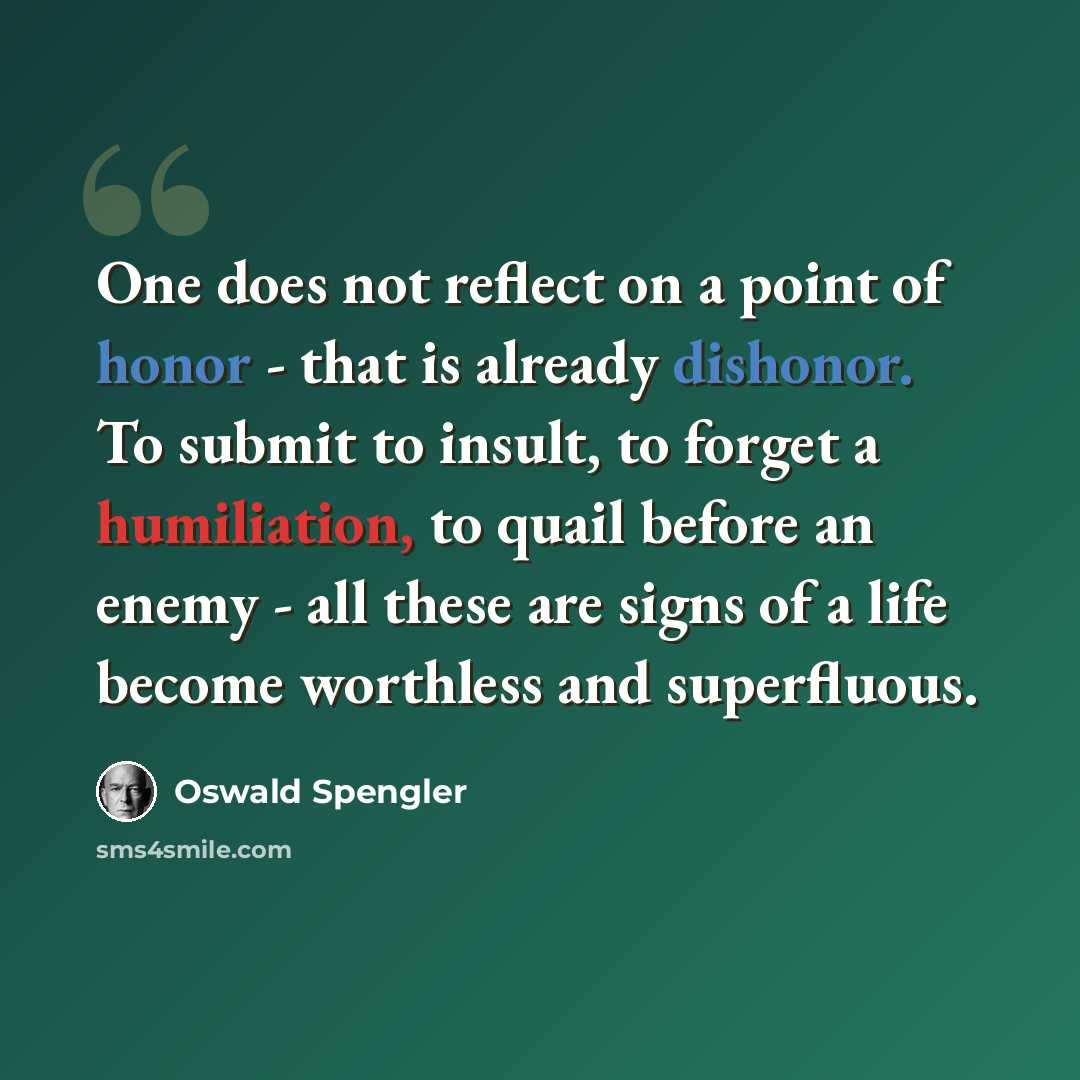 “One does not reflect on a point of honor - that is already dishonor. To submit to insult, to forget a humiliation, to quail before an enemy - all these are signs of a life become worthless and superfluous.” quote by Oswald Spengler