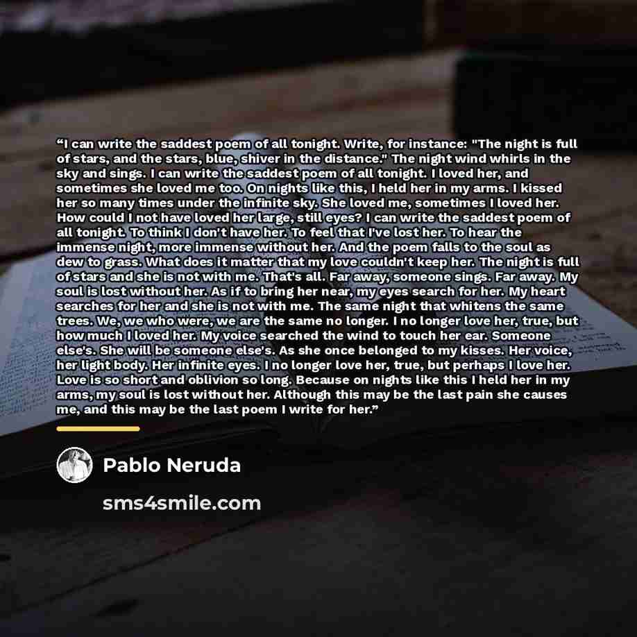 “I can write the saddest poem of all tonight. Write, for instance: "The night is full of stars, and the stars, blue, shiver in the distance." The night wind whirls in the sky and sings. I can write the saddest poem of all tonight. I loved her, and sometimes she loved me too. On nights like this, I…” quote by Pablo Neruda