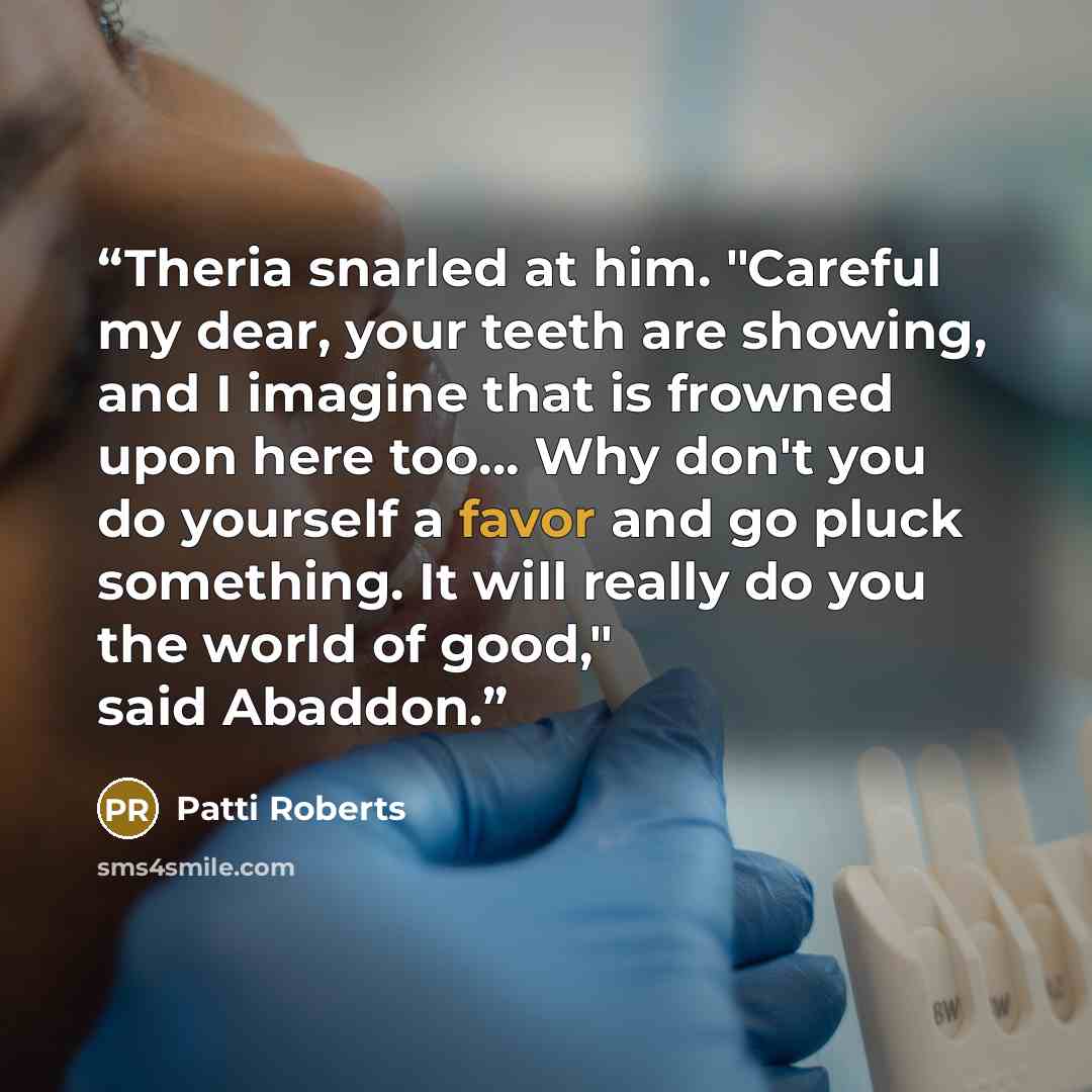 “Theria snarled at him. "Careful my dear, your teeth are showing, and I imagine that is frowned upon here too… Why don't you do yourself a favor and go pluck something. It will really do you the world of good," said Abaddon.” quote by Patti Roberts