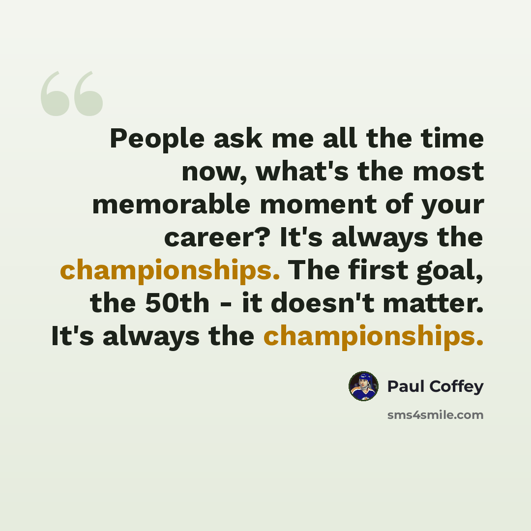 “People ask me all the time now, what's the most memorable moment of your career? It's always the championships. The first goal, the 50th - it doesn't matter. It's always the championships.” quote by Paul Coffey