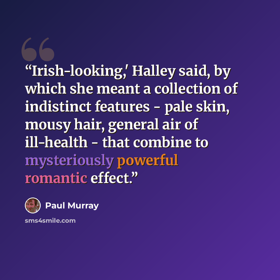 “Irish-looking,' Halley said, by which she meant a collection of indistinct features - pale skin, mousy hair, general air of ill-health - that combine to mysteriously powerful romantic effect.” quote by Paul Murray