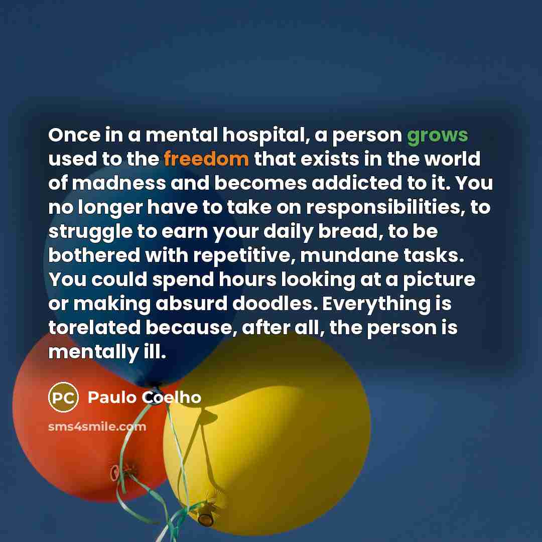 “Once in a mental hospital, a person grows used to the freedom that exists in the world of madness and becomes addicted to it. You no longer have to take on responsibilities, to struggle to earn your daily bread, to be bothered with repetitive, mundane tasks. You could spend hours looking at a…” quote by Paulo Coelho