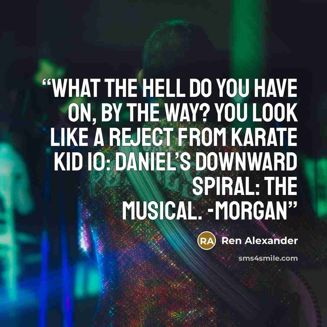 “What the hell do you have on, by the way? You look like a reject from Karate Kid 10: Daniel’s Downward Spiral: The Musical. -Morgan” quote by Ren Alexander