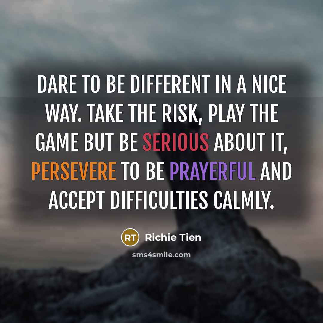 “Dare to be different in a nice way. Take the risk, play the game but be serious about it, persevere to be prayerful and accept difficulties calmly.” quote by Richie Tien