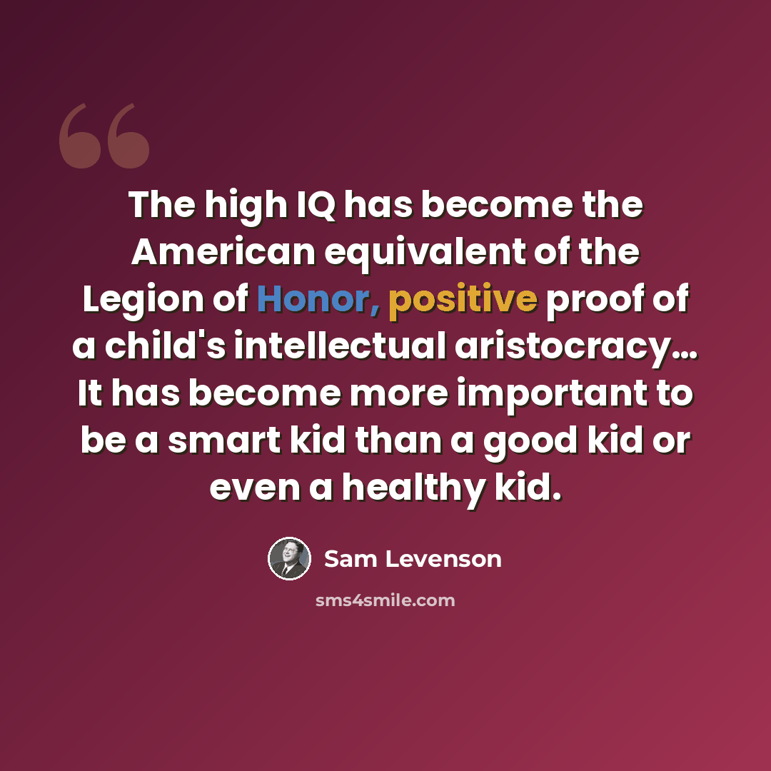 “The high IQ has become the American equivalent of the Legion of Honor, positive proof of a child's intellectual aristocracy… It has become more important to be a smart kid than a good kid or even a healthy kid.” quote by Sam Levenson