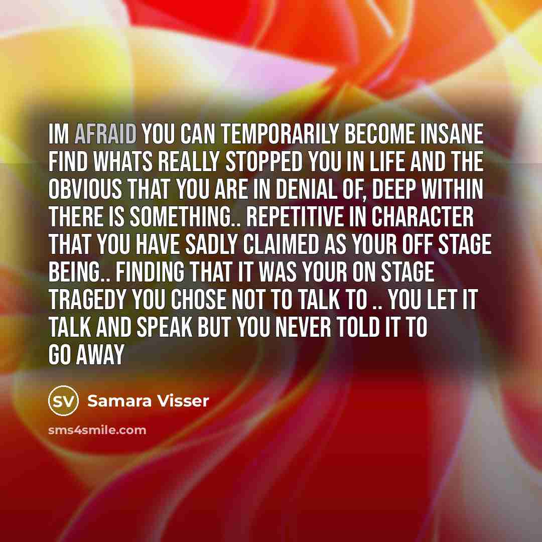 “Im afraid you can temporarily become Insane Find whats really stopped you in life and the obvious that you are in denial of, deep within there is something.. repetitive in character that you have sadly claimed as your Off stage Being.. finding that it was your on stage tragedy you chose not to…” quote by Samara Visser