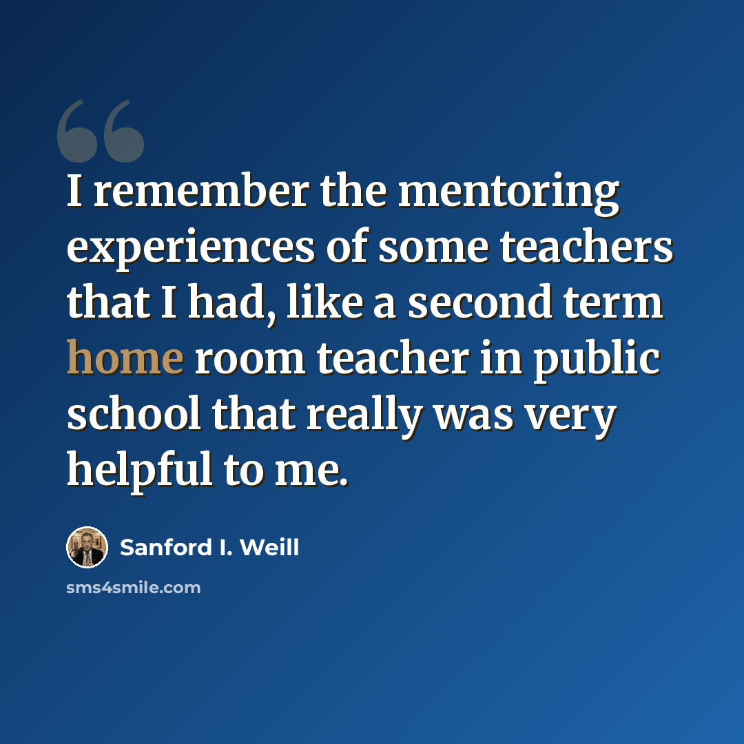 “I remember the mentoring experiences of some teachers that I had, like a second term home room teacher in public school that really was very helpful to me.” quote by Sanford I. Weill