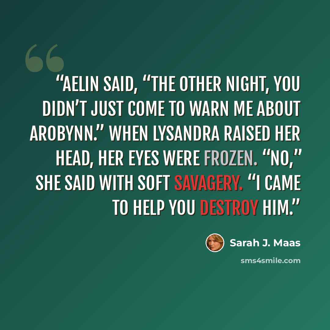 “Aelin said, “The other night, you didn’t just come to warn me about Arobynn.” When Lysandra raised her head, her eyes were frozen. “No,” she said with soft savagery. “I came to help you destroy him.” quote by Sarah J. Maas