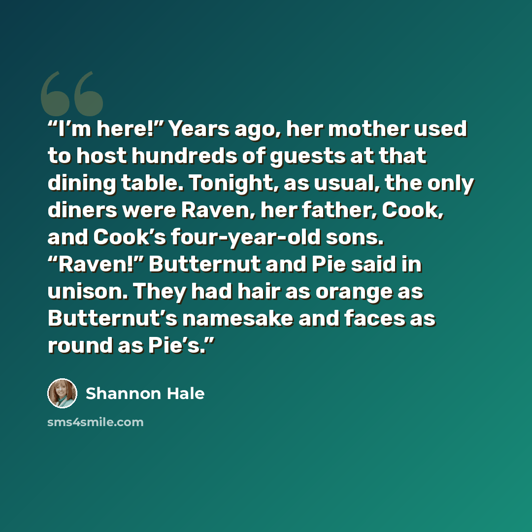 “I’m here!” Years ago, her mother used to host hundreds of guests at that dining table. Tonight, as usual, the only diners were Raven, her father, Cook, and Cook’s four-year-old sons. “Raven!” Butternut and Pie said in unison. They had hair as orange as Butternut’s namesake and faces as round as…” quote by Shannon Hale