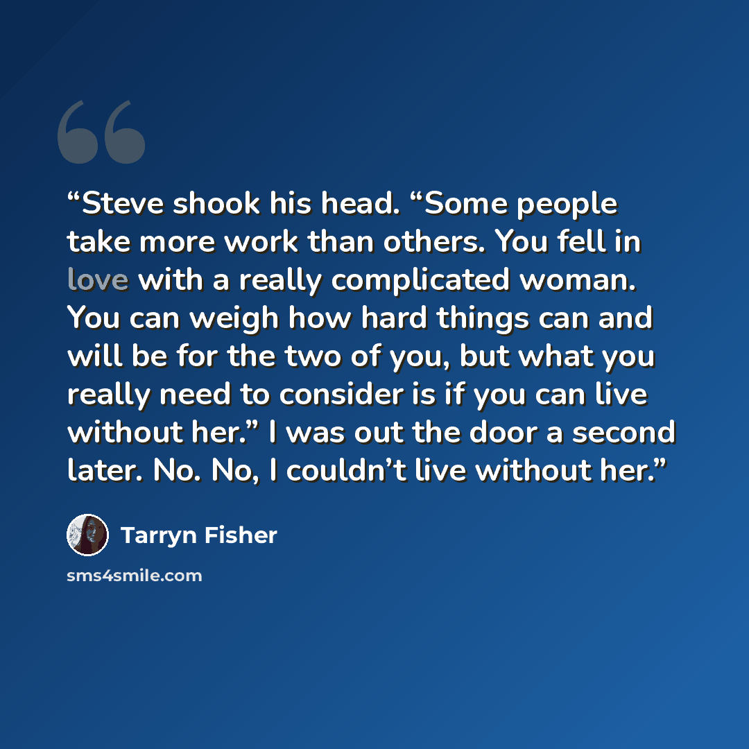 “Steve shook his head. “Some people take more work than others. You fell in love with a really complicated woman. You can weigh how hard things can and will be for the two of you, but what you really need to consider is if you can live without her.” I was out the door a second later. No. No, I…” quote by Tarryn Fisher