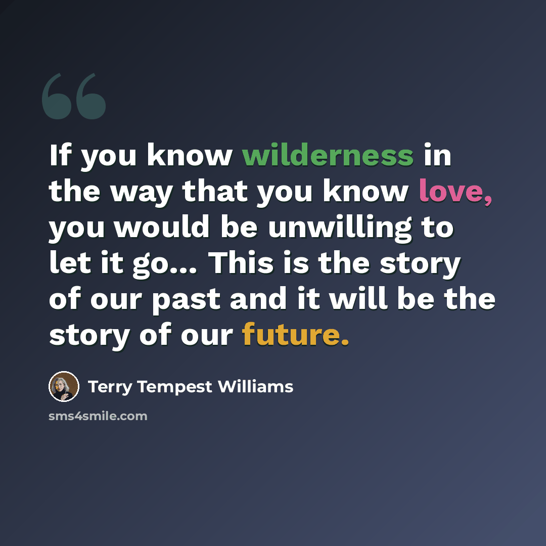 “If you know wilderness in the way that you know love, you would be unwilling to let it go… This is the story of our past and it will be the story of our future.” quote by Terry Tempest Williams