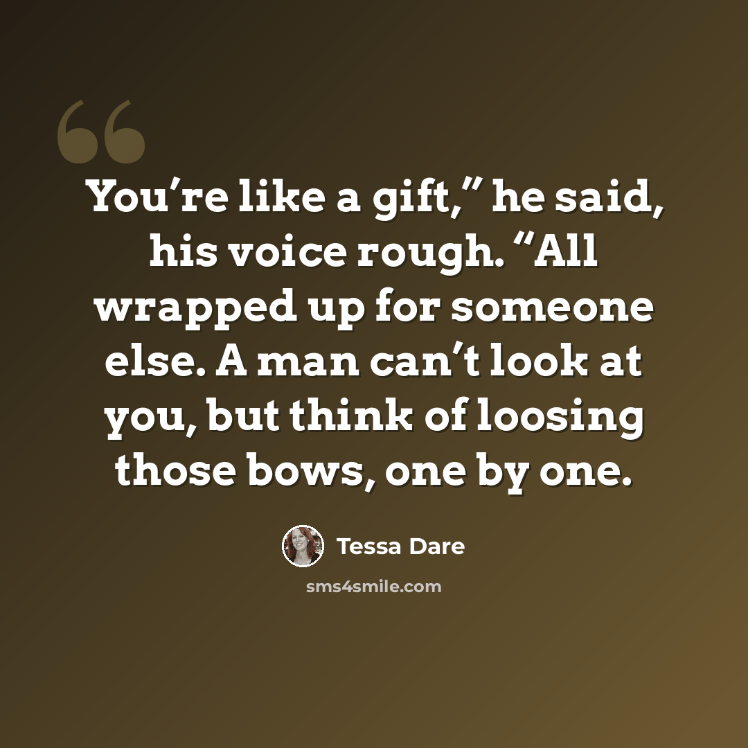 “You’re like a gift,” he said, his voice rough. “All wrapped up for someone else. A man can’t look at you, but think of loosing those bows, one by one.” quote by Tessa Dare